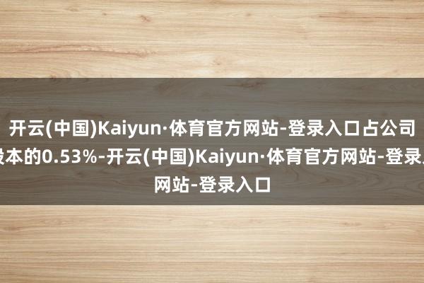 开云(中国)Kaiyun·体育官方网站-登录入口占公司总股本的0.53%-开云(中国)Kaiyun·体育官方网站-登录入口