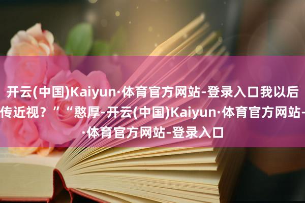 开云(中国)Kaiyun·体育官方网站-登录入口我以后会不会遗传近视？”　　“憨厚-开云(中国)Kaiyun·体育官方网站-登录入口
