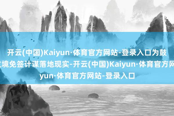 开云(中国)Kaiyun·体育官方网站-登录入口为鼓动240小时过境免签计谋落地现实-开云(中国)Kaiyun·体育官方网站-登录入口