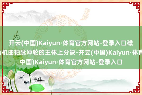 开云(中国)Kaiyun·体育官方网站-登录入口磁信号材料可能从发动机曲轴脉冲轮的主体上分袂-开云(中国)Kaiyun·体育官方网站-登录入口