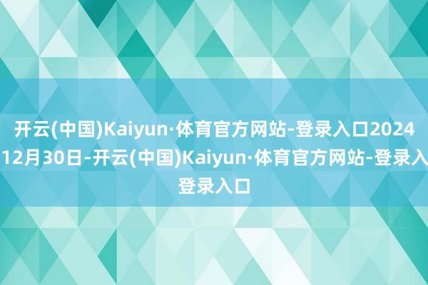 开云(中国)Kaiyun·体育官方网站-登录入口2024年12月30日-开云(中国)Kaiyun·体育官方网站-登录入口