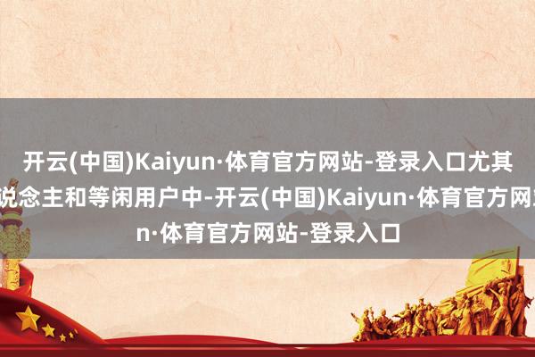 开云(中国)Kaiyun·体育官方网站-登录入口尤其是在年青东说念主和等闲用户中-开云(中国)Kaiyun·体育官方网站-登录入口