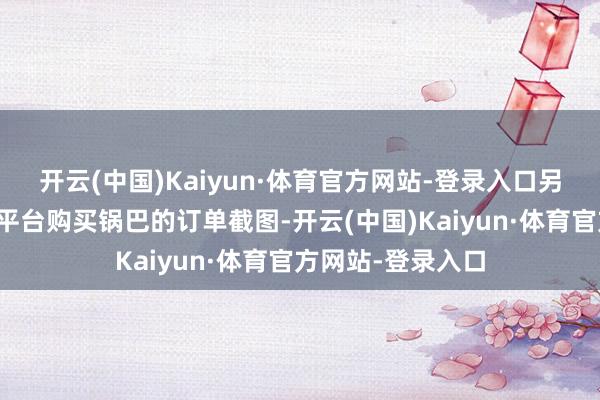 开云(中国)Kaiyun·体育官方网站-登录入口另有一张其在电商平台购买锅巴的订单截图-开云(中国)Kaiyun·体育官方网站-登录入口