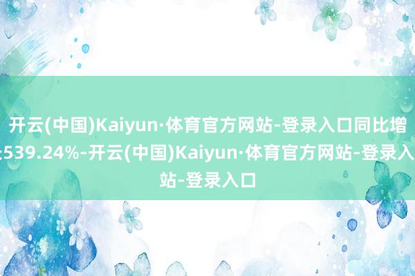 开云(中国)Kaiyun·体育官方网站-登录入口同比增长539.24%-开云(中国)Kaiyun·体育官方网站-登录入口