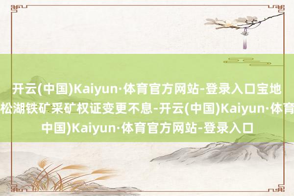 开云(中国)Kaiyun·体育官方网站-登录入口宝地矿业于2022年完成松湖铁矿采矿权证变更不息-开云(中国)Kaiyun·体育官方网站-登录入口