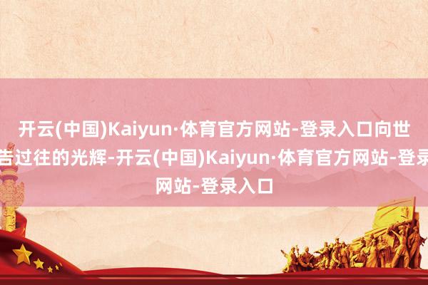 开云(中国)Kaiyun·体育官方网站-登录入口向世界宣告过往的光辉-开云(中国)Kaiyun·体育官方网站-登录入口