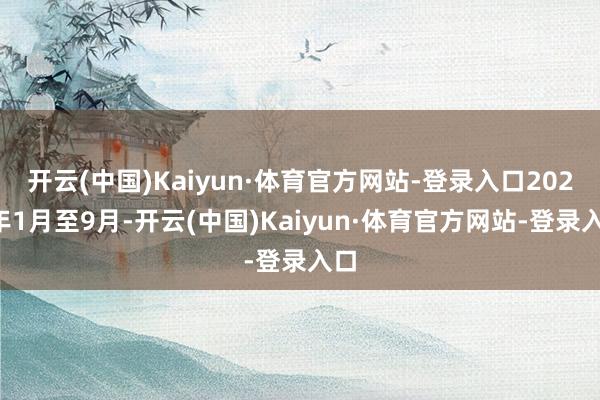 开云(中国)Kaiyun·体育官方网站-登录入口2024年1月至9月-开云(中国)Kaiyun·体育官方网站-登录入口