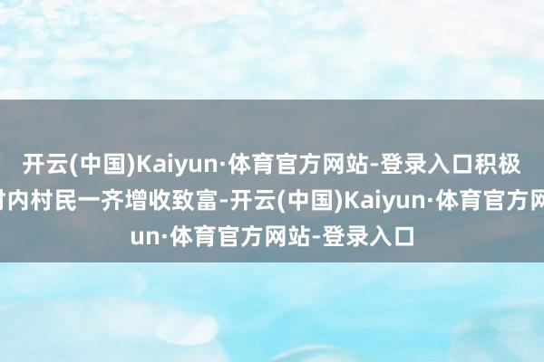 开云(中国)Kaiyun·体育官方网站-登录入口积极迷惑和匡助村内村民一齐增收致富-开云(中国)Kaiyun·体育官方网站-登录入口