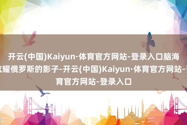 开云(中国)Kaiyun·体育官方网站-登录入口脑海中只会炫耀俄罗斯的影子-开云(中国)Kaiyun·体育官方网站-登录入口