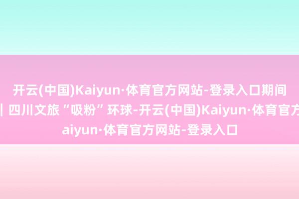 开云(中国)Kaiyun·体育官方网站-登录入口期间光影 百部川扬｜四川文旅“吸粉”环球-开云(中国)Kaiyun·体育官方网站-登录入口