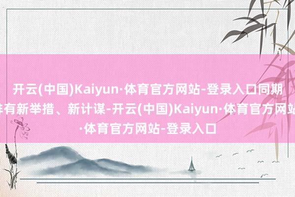 开云(中国)Kaiyun·体育官方网站-登录入口同期对来岁安排有新举措、新计谋-开云(中国)Kaiyun·体育官方网站-登录入口