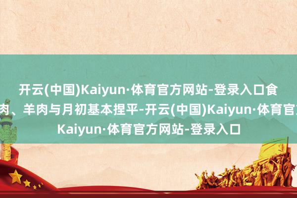 开云(中国)Kaiyun·体育官方网站-登录入口食粮、食用油、猪肉、羊肉与月初基本捏平-开云(中国)Kaiyun·体育官方网站-登录入口