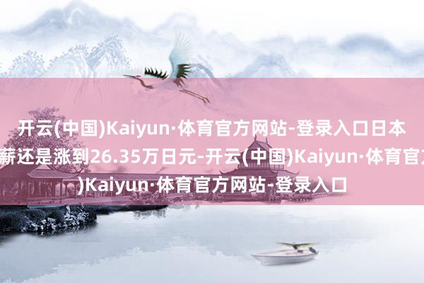 开云(中国)Kaiyun·体育官方网站-登录入口日本办事者的基本月薪还是涨到26.35万日元-开云(中国)Kaiyun·体育官方网站-登录入口