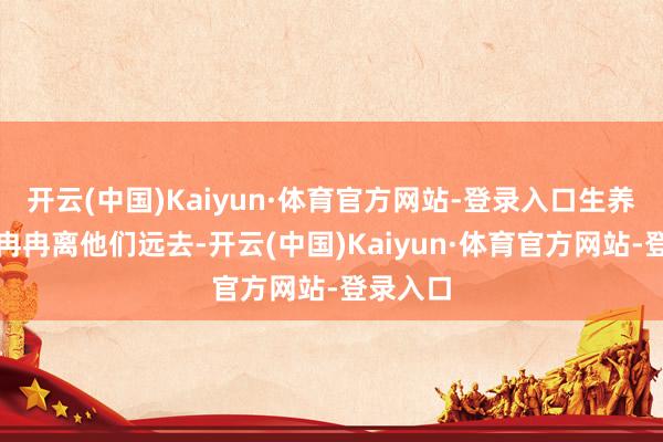 开云(中国)Kaiyun·体育官方网站-登录入口生养的宗旨冉冉离他们远去-开云(中国)Kaiyun·体育官方网站-登录入口