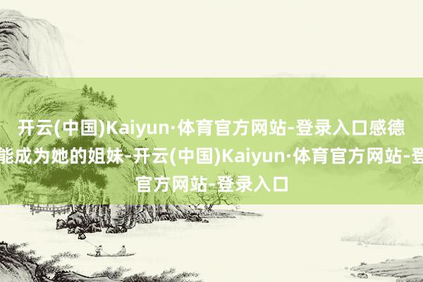 开云(中国)Kaiyun·体育官方网站-登录入口感德这辈子能成为她的姐妹-开云(中国)Kaiyun·体育官方网站-登录入口