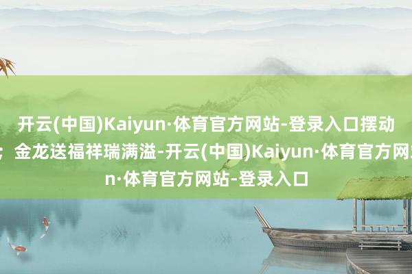 开云(中国)Kaiyun·体育官方网站-登录入口摆动新春精气神；金龙送福祥瑞满溢-开云(中国)Kaiyun·体育官方网站-登录入口
