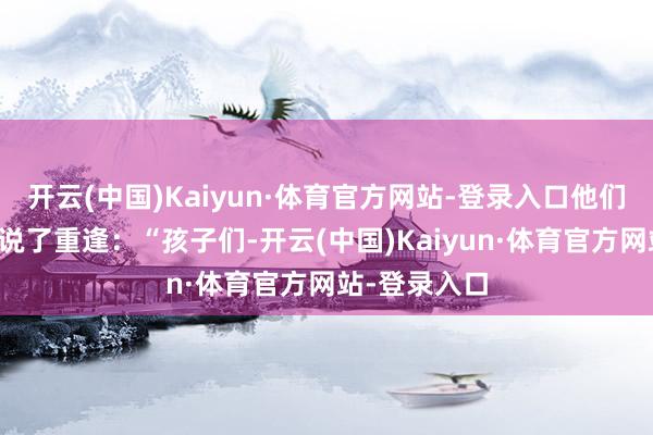 开云(中国)Kaiyun·体育官方网站-登录入口他们简略挥挥手说了重逢：“孩子们-开云(中国)Kaiyun·体育官方网站-登录入口