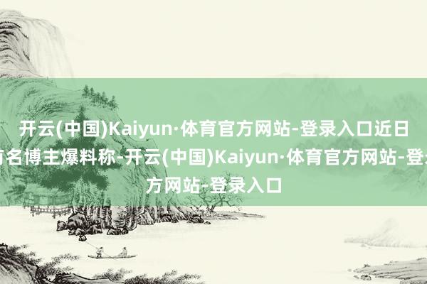 开云(中国)Kaiyun·体育官方网站-登录入口近日还有有名博主爆料称-开云(中国)Kaiyun·体育官方网站-登录入口