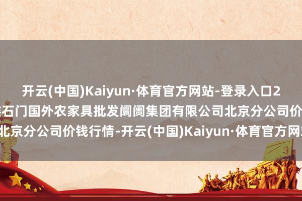 开云(中国)Kaiyun·体育官方网站-登录入口2025年2月28日北京顺鑫石门国外农家具批发阛阓集团有限公司北京分公司价钱行情-开云(中国)Kaiyun·体育官方网站-登录入口