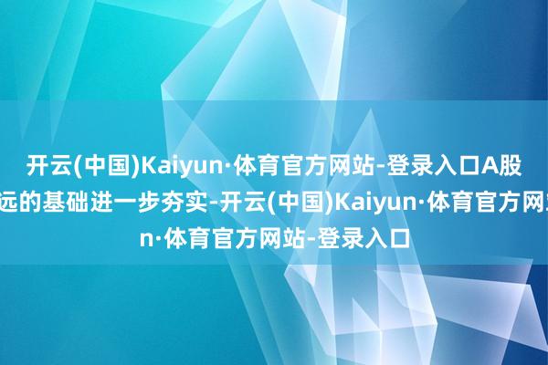 开云(中国)Kaiyun·体育官方网站-登录入口A股市集行稳致远的基础进一步夯实-开云(中国)Kaiyun·体育官方网站-登录入口