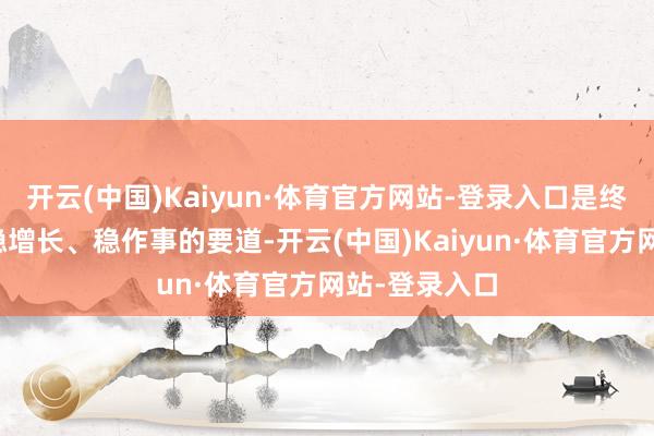开云(中国)Kaiyun·体育官方网站-登录入口是终了稳经济、稳增长、稳作事的要道-开云(中国)Kaiyun·体育官方网站-登录入口