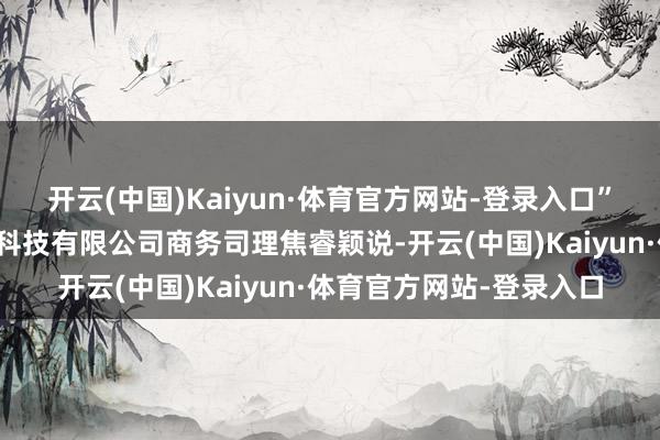 开云(中国)Kaiyun·体育官方网站-登录入口”健达九有（北京）生物科技有限公司商务司理焦睿颖说-开云(中国)Kaiyun·体育官方网站-登录入口