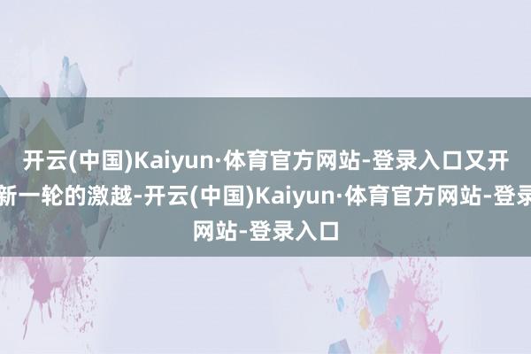开云(中国)Kaiyun·体育官方网站-登录入口又开动了新一轮的激越-开云(中国)Kaiyun·体育官方网站-登录入口