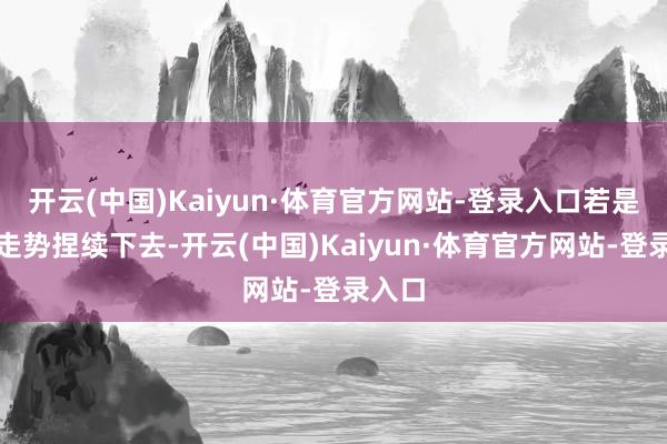 开云(中国)Kaiyun·体育官方网站-登录入口若是这种走势捏续下去-开云(中国)Kaiyun·体育官方网站-登录入口