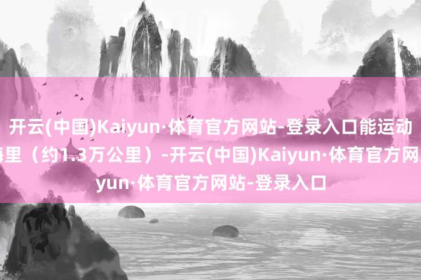 开云(中国)Kaiyun·体育官方网站-登录入口能运动飞行7000海里（约1.3万公里）-开云(中国)Kaiyun·体育官方网站-登录入口