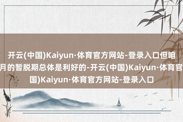 开云(中国)Kaiyun·体育官方网站-登录入口但咱们以为这1 - 2个月的暂脱期总体是利好的-开云(中国)Kaiyun·体育官方网站-登录入口