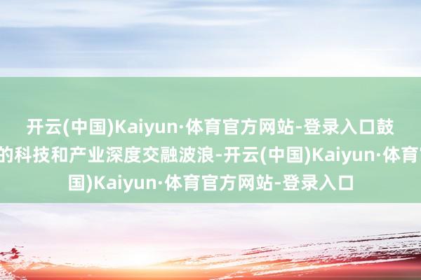 开云(中国)Kaiyun·体育官方网站-登录入口鼓励变成一波又一波的科技和产业深度交融波浪-开云(中国)Kaiyun·体育官方网站-登录入口