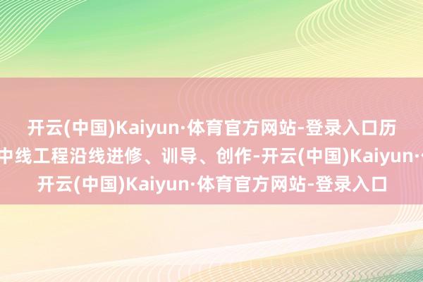 开云(中国)Kaiyun·体育官方网站-登录入口历时一个月深刻南水北调中线工程沿线进修、训导、创作-开云(中国)Kaiyun·体育官方网站-登录入口