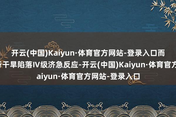 开云(中国)Kaiyun·体育官方网站-登录入口而水利部这次运行干旱陷落Ⅳ级济急反应-开云(中国)Kaiyun·体育官方网站-登录入口