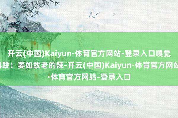 开云(中国)Kaiyun·体育官方网站-登录入口嗅觉还能再唱再跳！姜如故老的辣-开云(中国)Kaiyun·体育官方网站-登录入口