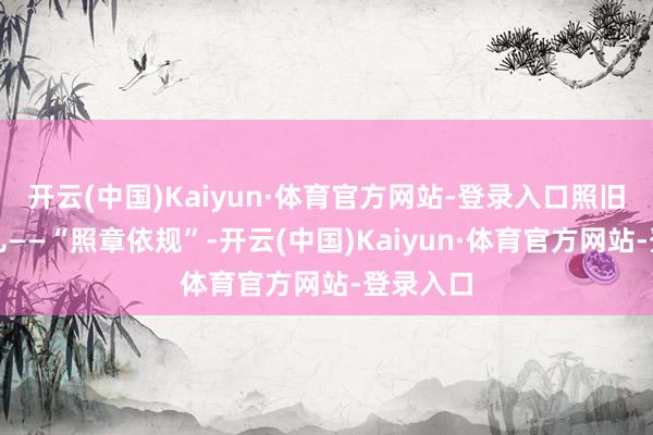 开云(中国)Kaiyun·体育官方网站-登录入口照旧阿谁味儿——“照章依规”-开云(中国)Kaiyun·体育官方网站-登录入口