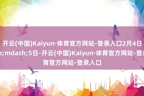 开云(中国)Kaiyun·体育官方网站-登录入口2月4日—5日-开云(中国)Kaiyun·体育官方网站-登录入口