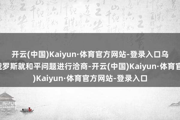 开云(中国)Kaiyun·体育官方网站-登录入口乌克兰特意不绝与俄罗斯就和平问题进行洽商-开云(中国)Kaiyun·体育官方网站-登录入口
