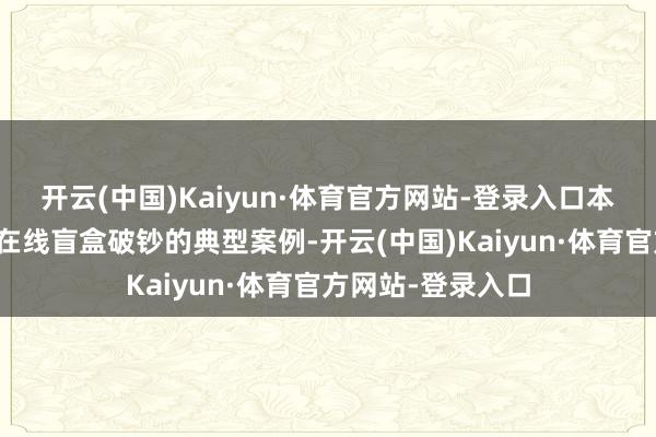 开云(中国)Kaiyun·体育官方网站-登录入口本案便是沿途波及在线盲盒破钞的典型案例-开云(中国)Kaiyun·体育官方网站-登录入口