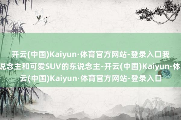 开云(中国)Kaiyun·体育官方网站-登录入口我以为可爱开轿车的东说念主和可爱SUV的东说念主-开云(中国)Kaiyun·体育官方网站-登录入口