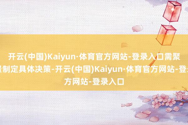 开云(中国)Kaiyun·体育官方网站-登录入口需聚拢场景制定具体决策-开云(中国)Kaiyun·体育官方网站-登录入口