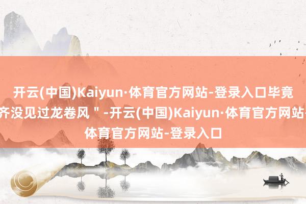 开云(中国)Kaiyun·体育官方网站-登录入口毕竟我这辈子齐没见过龙卷风"-开云(中国)Kaiyun·体育官方网站-登录入口