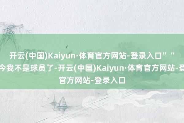 开云(中国)Kaiyun·体育官方网站-登录入口”“因为当今我不是球员了-开云(中国)Kaiyun·体育官方网站-登录入口