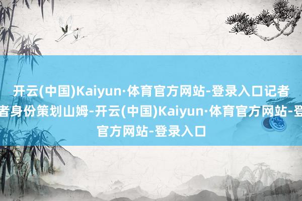 开云(中国)Kaiyun·体育官方网站-登录入口记者以残害者身份策划山姆-开云(中国)Kaiyun·体育官方网站-登录入口