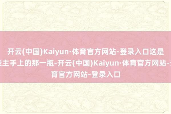 开云(中国)Kaiyun·体育官方网站-登录入口这是我本东谈主手上的那一瓶-开云(中国)Kaiyun·体育官方网站-登录入口