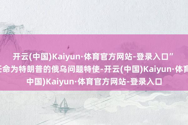 开云(中国)Kaiyun·体育官方网站-登录入口”　　尽管凯洛格当先被任命为特朗普的俄乌问题特使-开云(中国)Kaiyun·体育官方网站-登录入口
