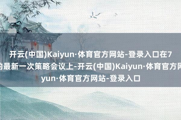 开云(中国)Kaiyun·体育官方网站-登录入口在7月31日范围的最新一次策略会议上-开云(中国)Kaiyun·体育官方网站-登录入口