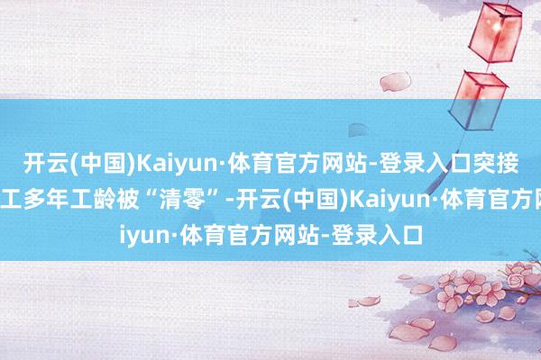 开云(中国)Kaiyun·体育官方网站-登录入口突接“示知”——矿工多年工龄被“清零”-开云(中国)Kaiyun·体育官方网站-登录入口