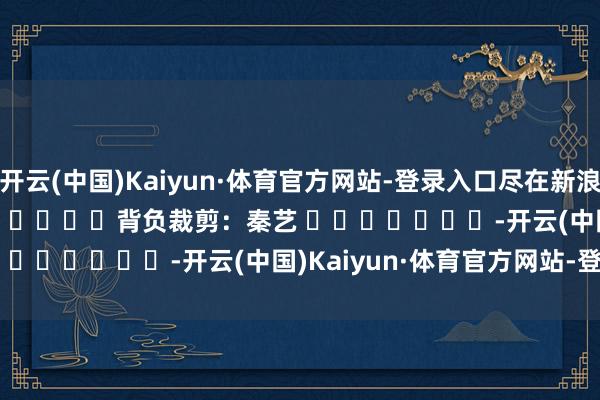 开云(中国)Kaiyun·体育官方网站-登录入口尽在新浪财经APP 背负裁剪:秦艺 -开云(中国)Kaiyun·体育官方网站-登录入口