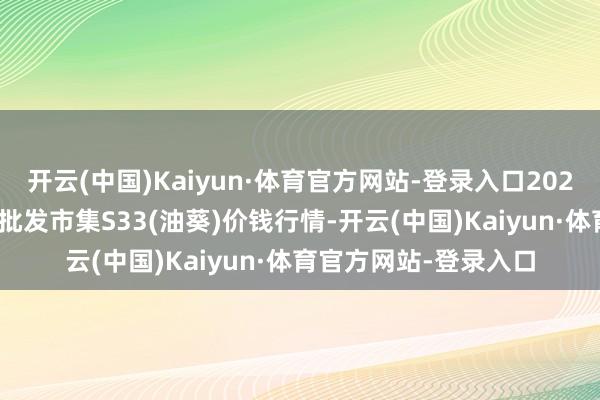 开云(中国)Kaiyun·体育官方网站-登录入口2025年9月7日天下主要批发市集S33(油葵)价钱行情-开云(中国)Kaiyun·体育官方网站-登录入口