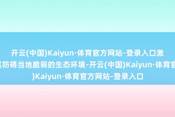 开云(中国)Kaiyun·体育官方网站-登录入口激发大量网友质疑其防碍当地脆弱的生态环境-开云(中国)Kaiyun·体育官方网站-登录入口